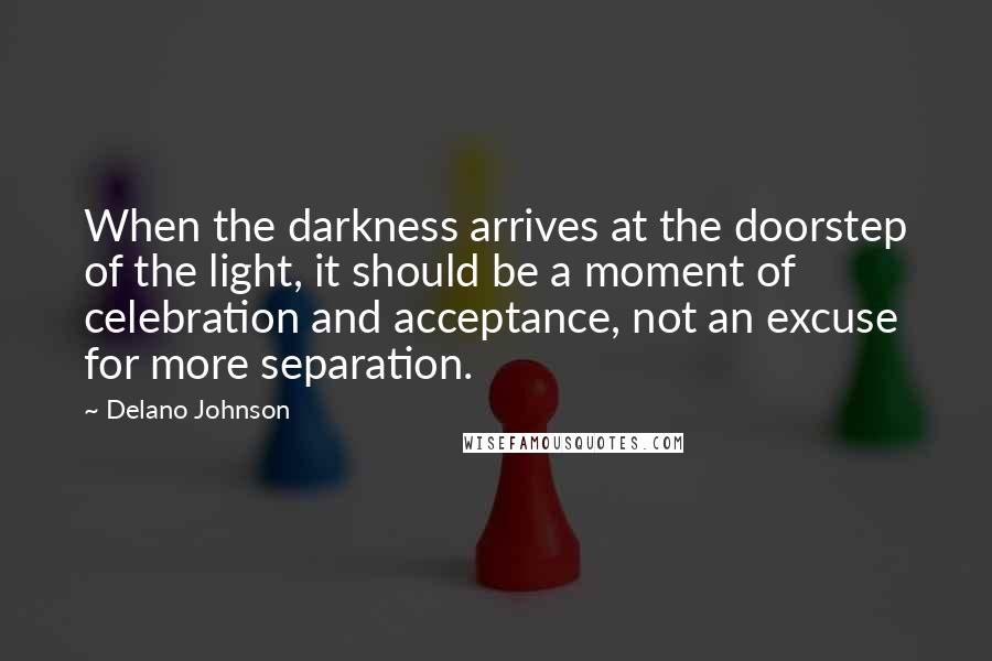 Delano Johnson Quotes: When the darkness arrives at the doorstep of the light, it should be a moment of celebration and acceptance, not an excuse for more separation.