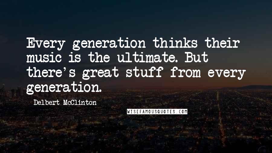 Delbert McClinton Quotes: Every generation thinks their music is the ultimate. But there's great stuff from every generation.