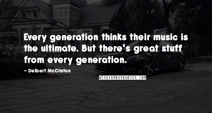 Delbert McClinton Quotes: Every generation thinks their music is the ultimate. But there's great stuff from every generation.