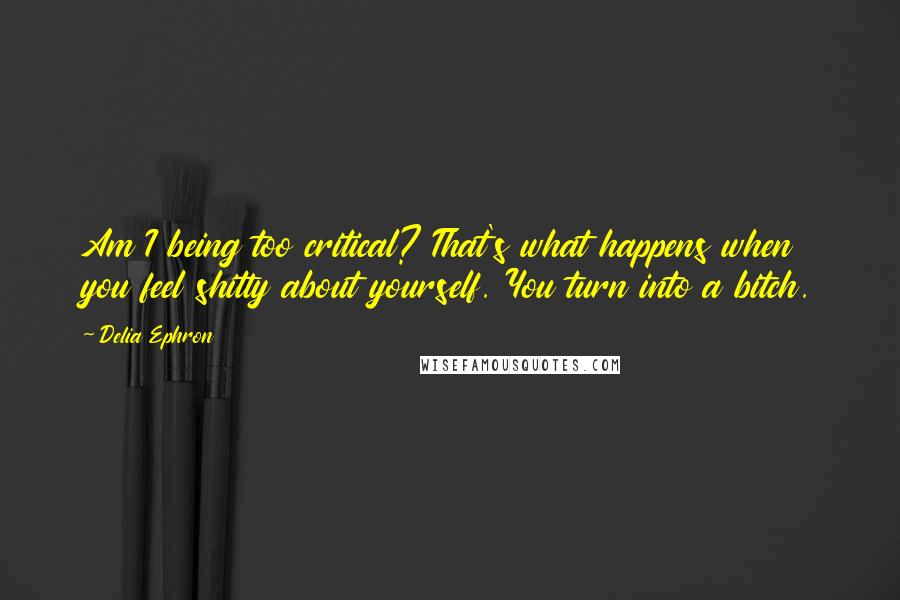 Delia Ephron Quotes: Am I being too critical? That's what happens when you feel shitty about yourself. You turn into a bitch.