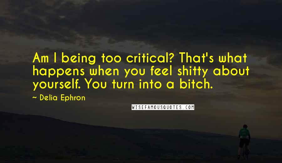 Delia Ephron Quotes: Am I being too critical? That's what happens when you feel shitty about yourself. You turn into a bitch.