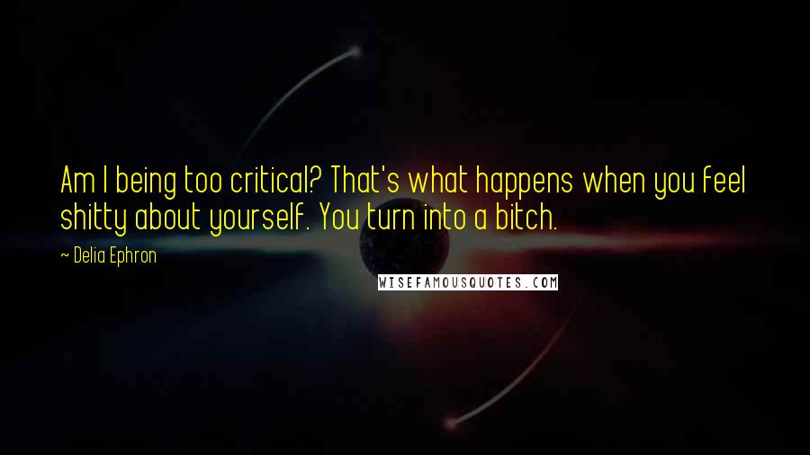 Delia Ephron Quotes: Am I being too critical? That's what happens when you feel shitty about yourself. You turn into a bitch.