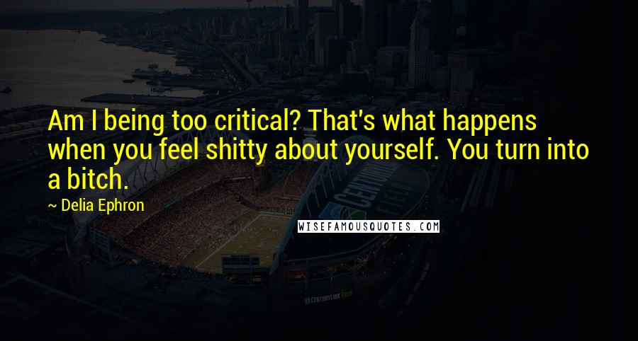 Delia Ephron Quotes: Am I being too critical? That's what happens when you feel shitty about yourself. You turn into a bitch.