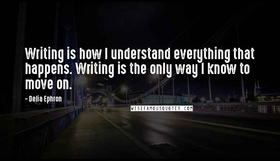 Delia Ephron Quotes: Writing is how I understand everything that happens. Writing is the only way I know to move on.