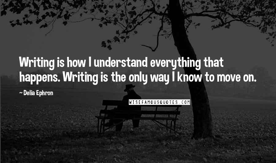 Delia Ephron Quotes: Writing is how I understand everything that happens. Writing is the only way I know to move on.