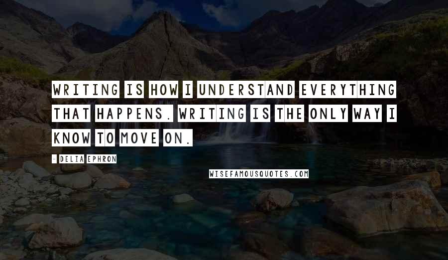 Delia Ephron Quotes: Writing is how I understand everything that happens. Writing is the only way I know to move on.