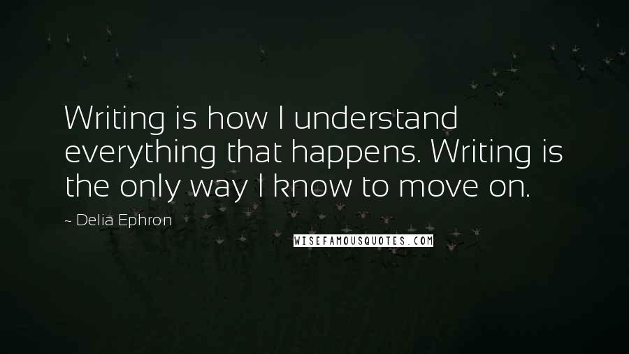 Delia Ephron Quotes: Writing is how I understand everything that happens. Writing is the only way I know to move on.