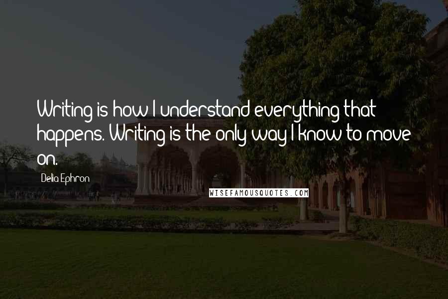 Delia Ephron Quotes: Writing is how I understand everything that happens. Writing is the only way I know to move on.