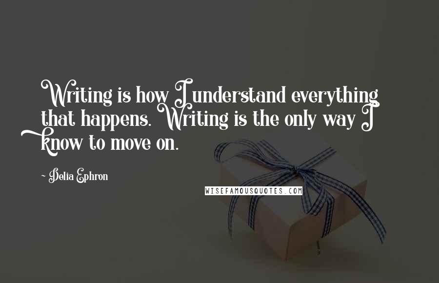 Delia Ephron Quotes: Writing is how I understand everything that happens. Writing is the only way I know to move on.