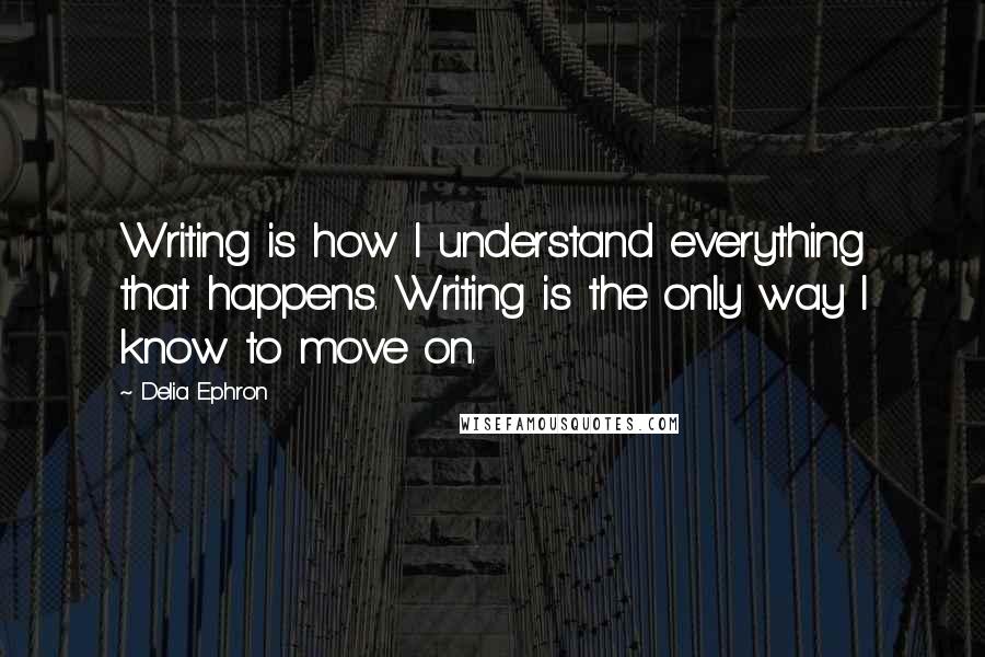 Delia Ephron Quotes: Writing is how I understand everything that happens. Writing is the only way I know to move on.