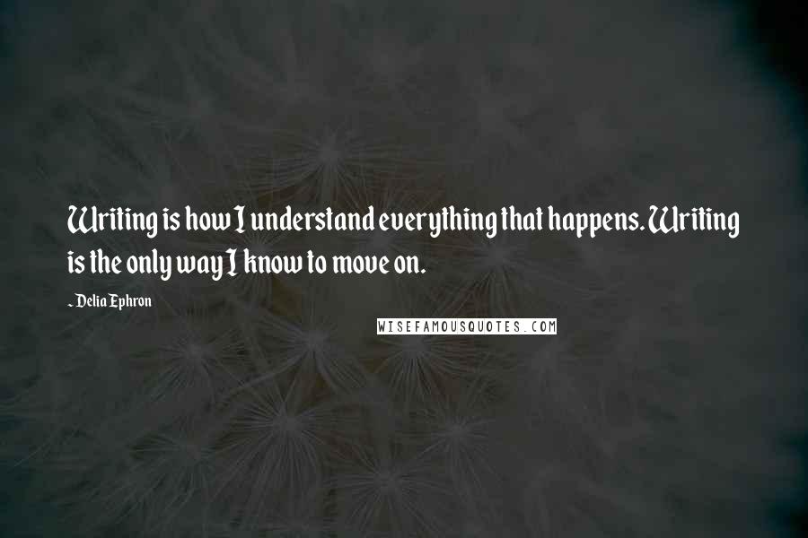 Delia Ephron Quotes: Writing is how I understand everything that happens. Writing is the only way I know to move on.