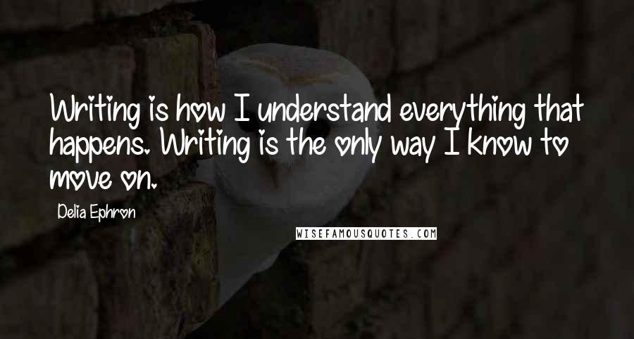 Delia Ephron Quotes: Writing is how I understand everything that happens. Writing is the only way I know to move on.