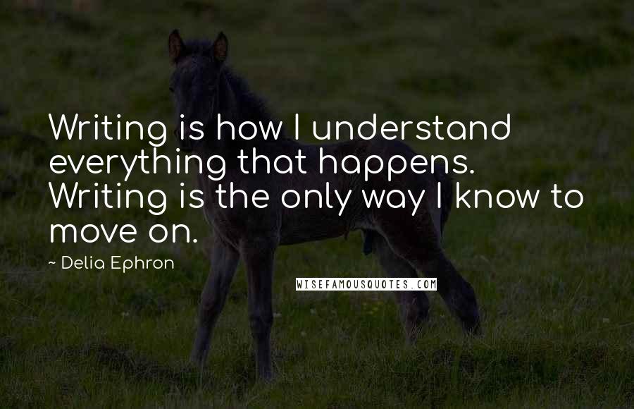 Delia Ephron Quotes: Writing is how I understand everything that happens. Writing is the only way I know to move on.