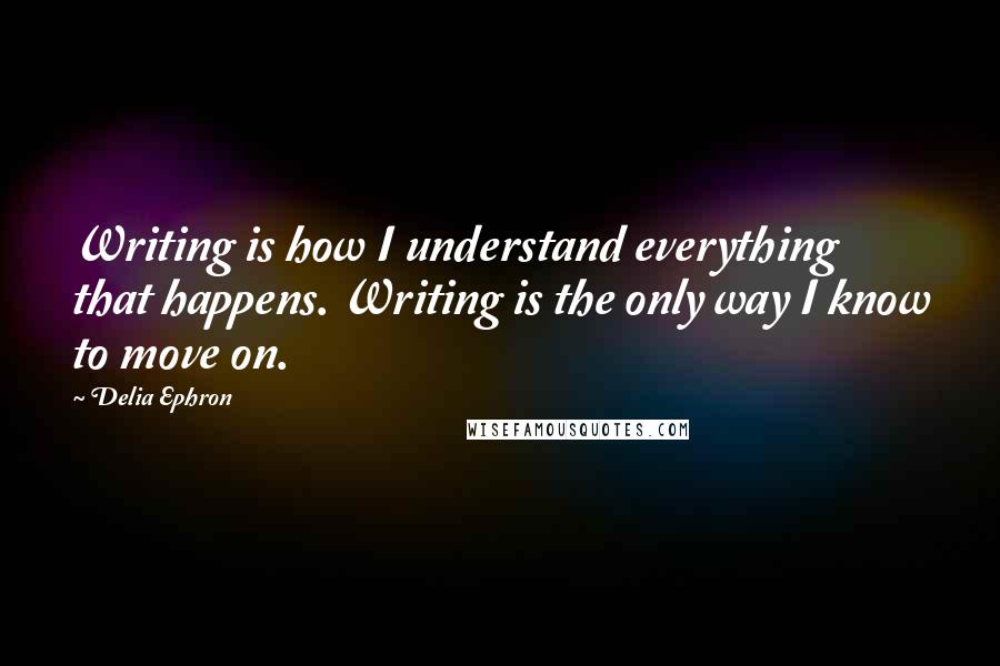 Delia Ephron Quotes: Writing is how I understand everything that happens. Writing is the only way I know to move on.