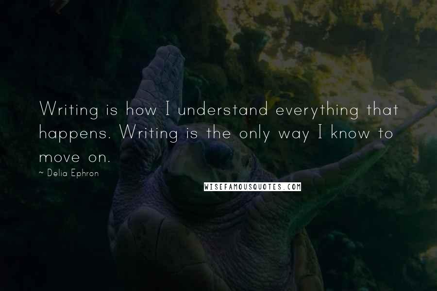 Delia Ephron Quotes: Writing is how I understand everything that happens. Writing is the only way I know to move on.