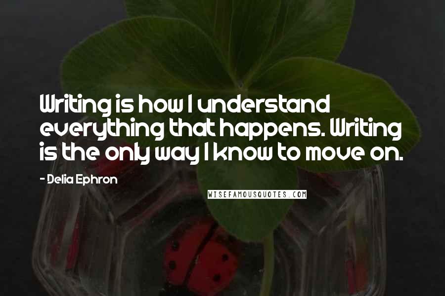 Delia Ephron Quotes: Writing is how I understand everything that happens. Writing is the only way I know to move on.