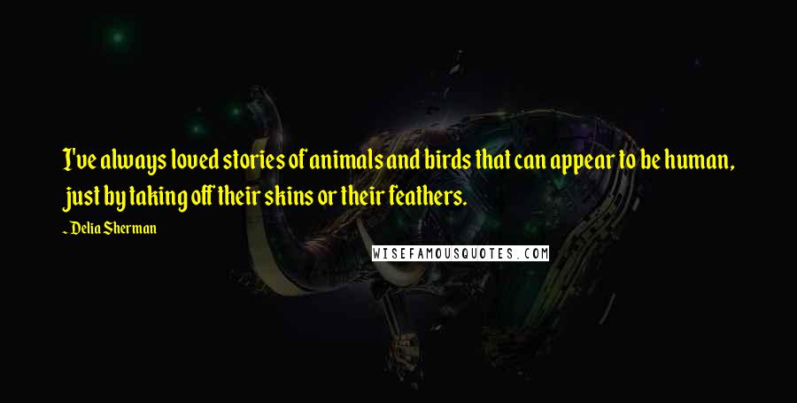 Delia Sherman Quotes: I've always loved stories of animals and birds that can appear to be human, just by taking off their skins or their feathers.