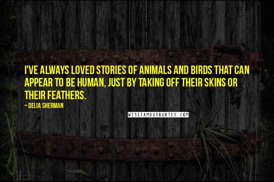 Delia Sherman Quotes: I've always loved stories of animals and birds that can appear to be human, just by taking off their skins or their feathers.