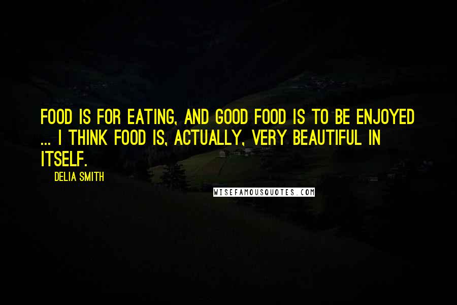 Delia Smith Quotes: Food is for eating, and good food is to be enjoyed ... I think food is, actually, very beautiful in itself.