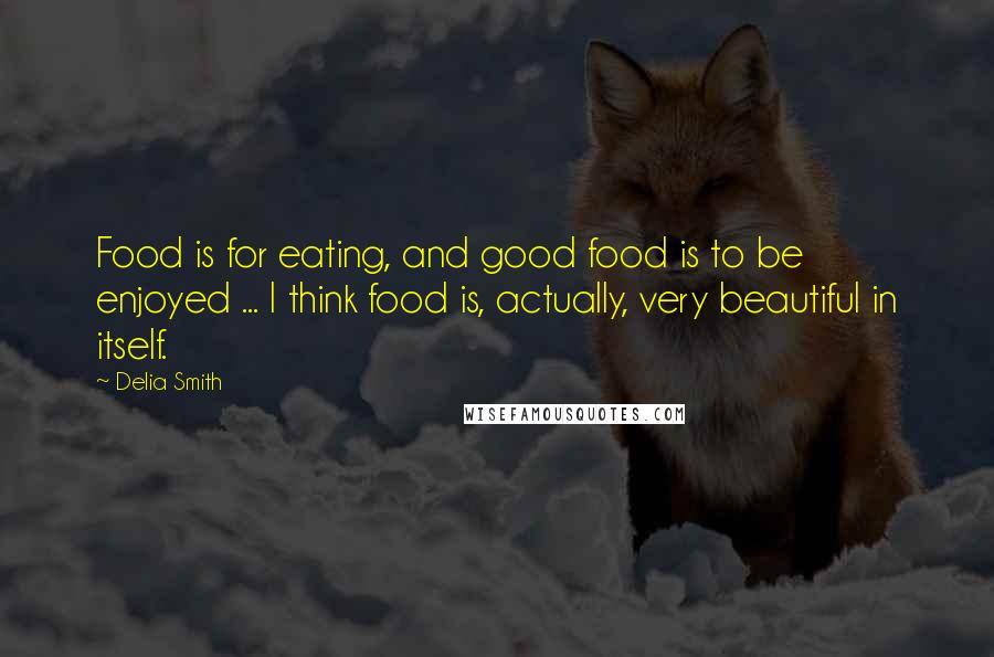 Delia Smith Quotes: Food is for eating, and good food is to be enjoyed ... I think food is, actually, very beautiful in itself.