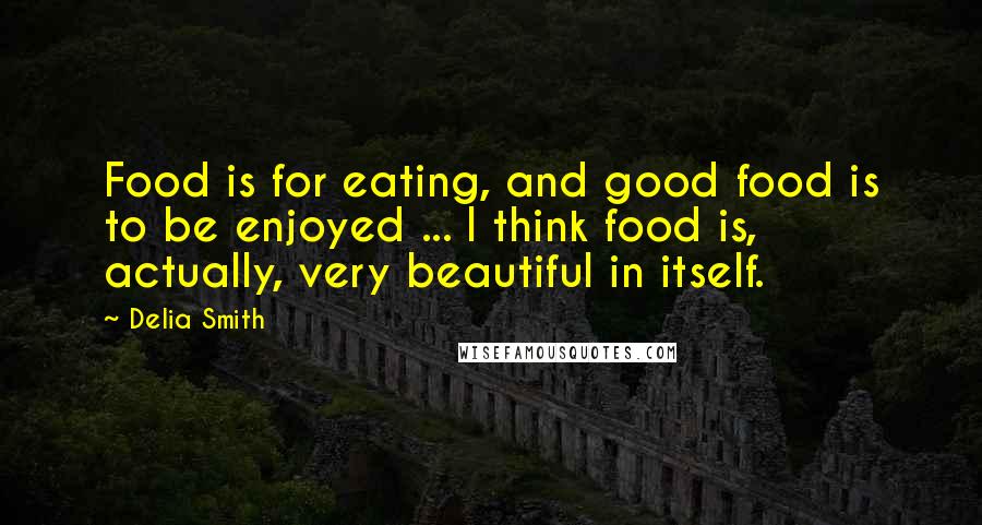 Delia Smith Quotes: Food is for eating, and good food is to be enjoyed ... I think food is, actually, very beautiful in itself.