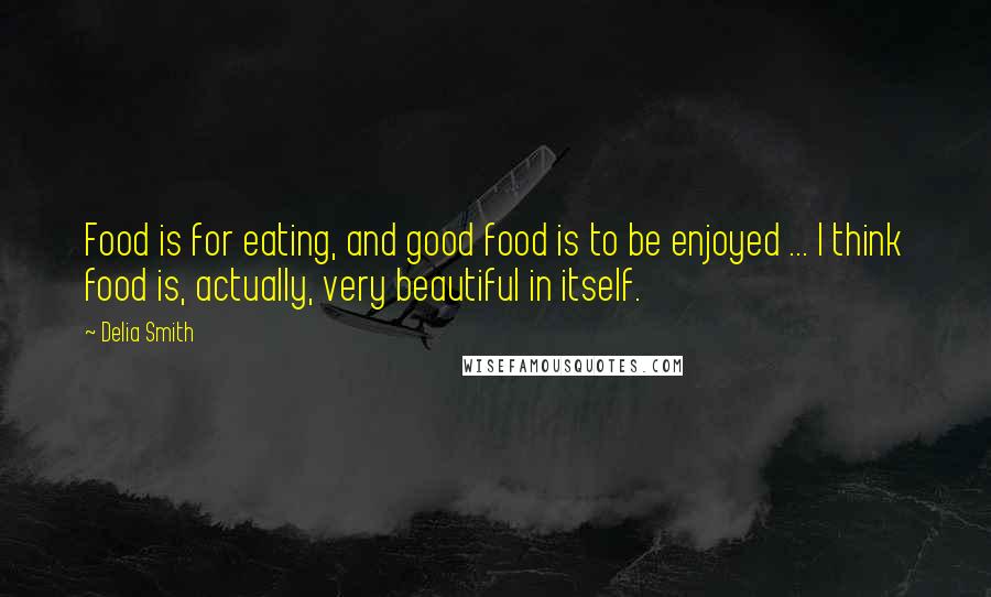 Delia Smith Quotes: Food is for eating, and good food is to be enjoyed ... I think food is, actually, very beautiful in itself.