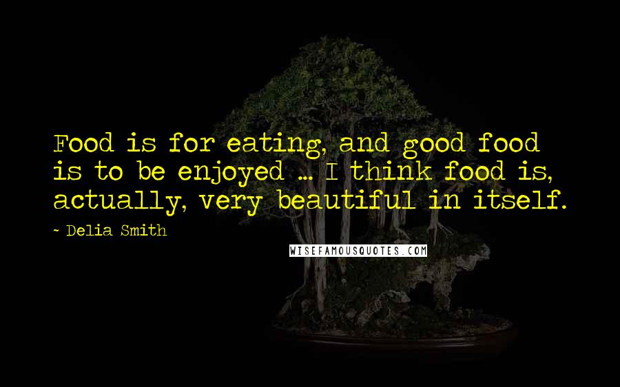 Delia Smith Quotes: Food is for eating, and good food is to be enjoyed ... I think food is, actually, very beautiful in itself.