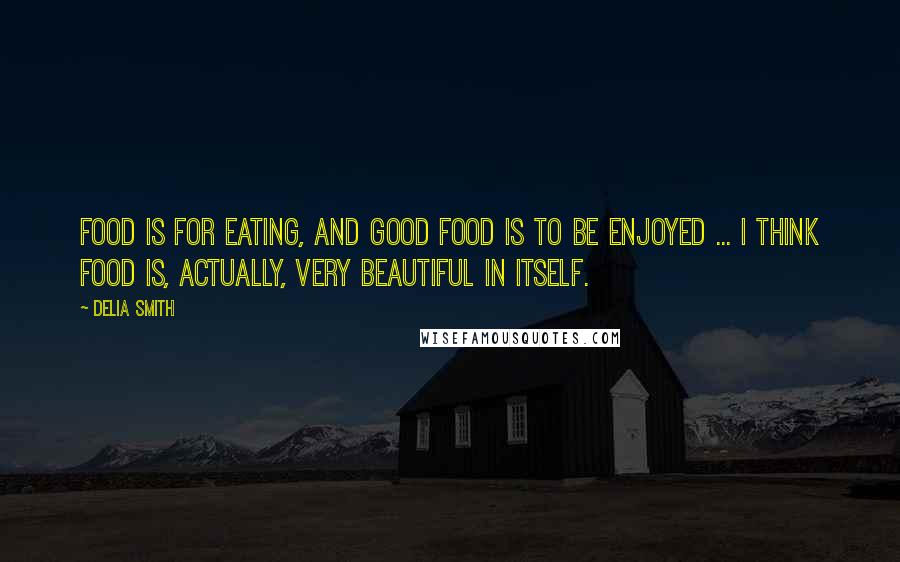 Delia Smith Quotes: Food is for eating, and good food is to be enjoyed ... I think food is, actually, very beautiful in itself.