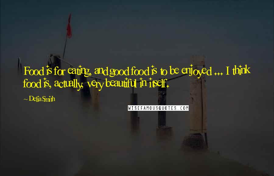 Delia Smith Quotes: Food is for eating, and good food is to be enjoyed ... I think food is, actually, very beautiful in itself.