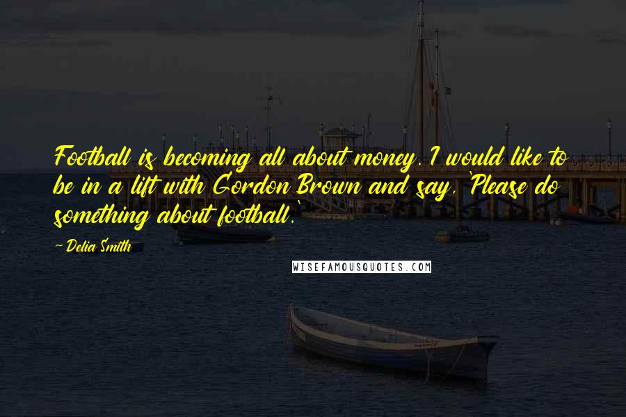 Delia Smith Quotes: Football is becoming all about money. I would like to be in a lift with Gordon Brown and say, 'Please do something about football.'