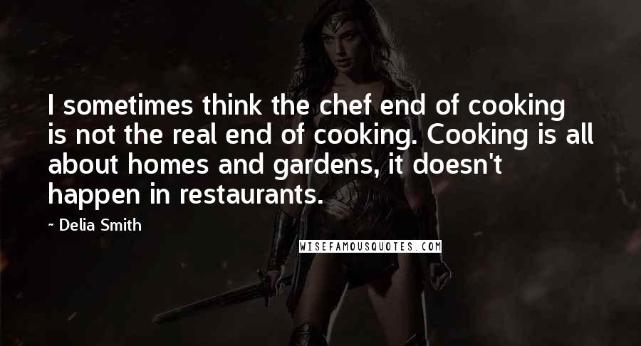 Delia Smith Quotes: I sometimes think the chef end of cooking is not the real end of cooking. Cooking is all about homes and gardens, it doesn't happen in restaurants.
