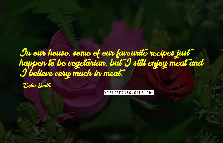 Delia Smith Quotes: In our house, some of our favourite recipes just happen to be vegetarian, but I still enjoy meat and I believe very much in meat.