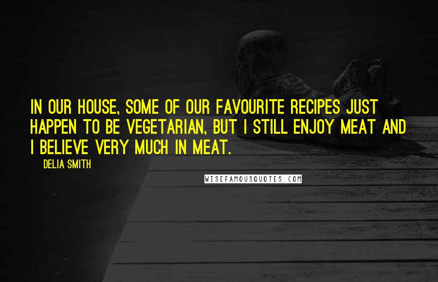 Delia Smith Quotes: In our house, some of our favourite recipes just happen to be vegetarian, but I still enjoy meat and I believe very much in meat.
