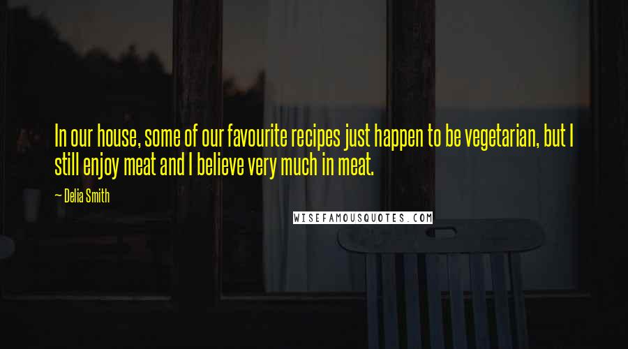 Delia Smith Quotes: In our house, some of our favourite recipes just happen to be vegetarian, but I still enjoy meat and I believe very much in meat.