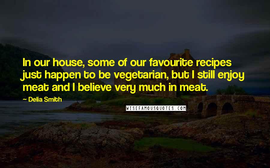 Delia Smith Quotes: In our house, some of our favourite recipes just happen to be vegetarian, but I still enjoy meat and I believe very much in meat.