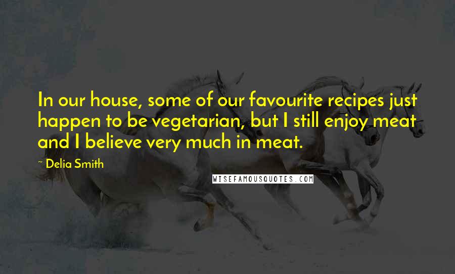 Delia Smith Quotes: In our house, some of our favourite recipes just happen to be vegetarian, but I still enjoy meat and I believe very much in meat.