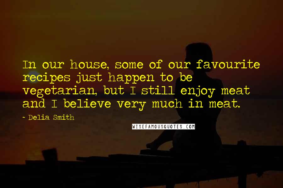 Delia Smith Quotes: In our house, some of our favourite recipes just happen to be vegetarian, but I still enjoy meat and I believe very much in meat.