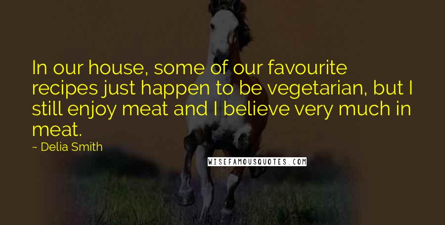 Delia Smith Quotes: In our house, some of our favourite recipes just happen to be vegetarian, but I still enjoy meat and I believe very much in meat.