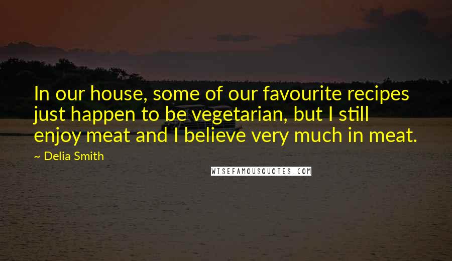 Delia Smith Quotes: In our house, some of our favourite recipes just happen to be vegetarian, but I still enjoy meat and I believe very much in meat.