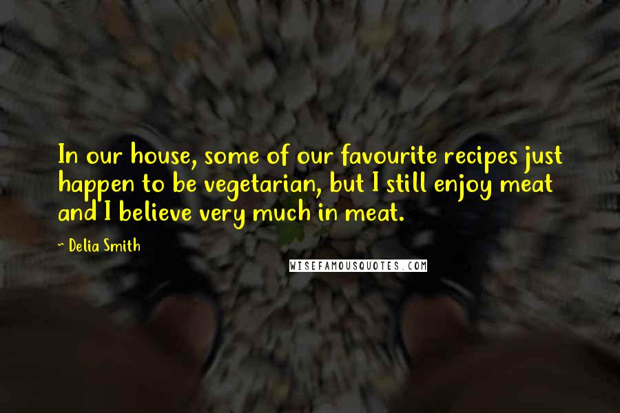 Delia Smith Quotes: In our house, some of our favourite recipes just happen to be vegetarian, but I still enjoy meat and I believe very much in meat.