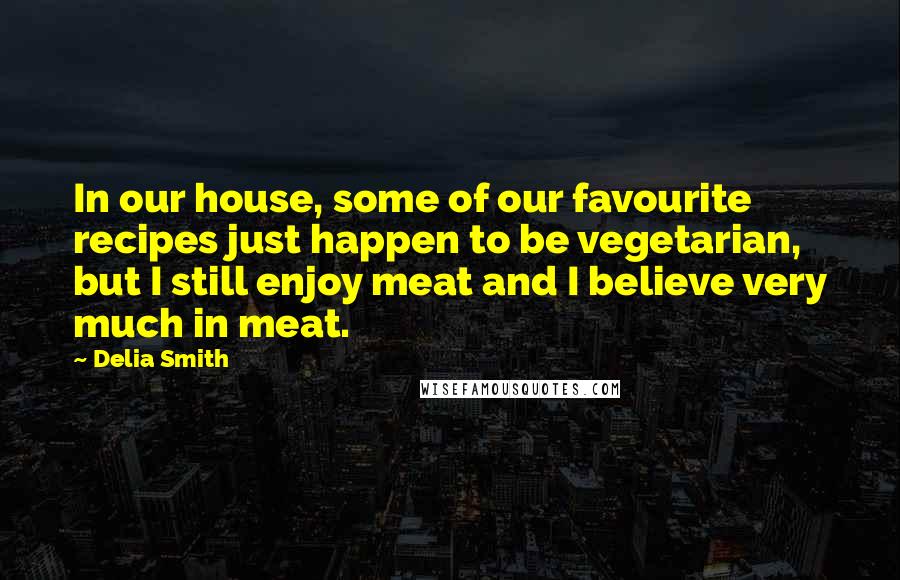 Delia Smith Quotes: In our house, some of our favourite recipes just happen to be vegetarian, but I still enjoy meat and I believe very much in meat.