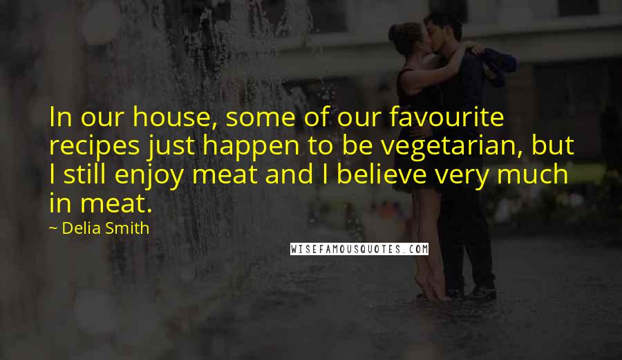 Delia Smith Quotes: In our house, some of our favourite recipes just happen to be vegetarian, but I still enjoy meat and I believe very much in meat.