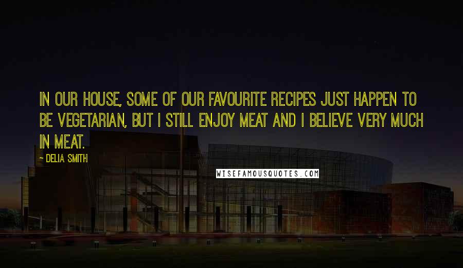 Delia Smith Quotes: In our house, some of our favourite recipes just happen to be vegetarian, but I still enjoy meat and I believe very much in meat.