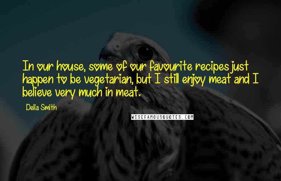 Delia Smith Quotes: In our house, some of our favourite recipes just happen to be vegetarian, but I still enjoy meat and I believe very much in meat.