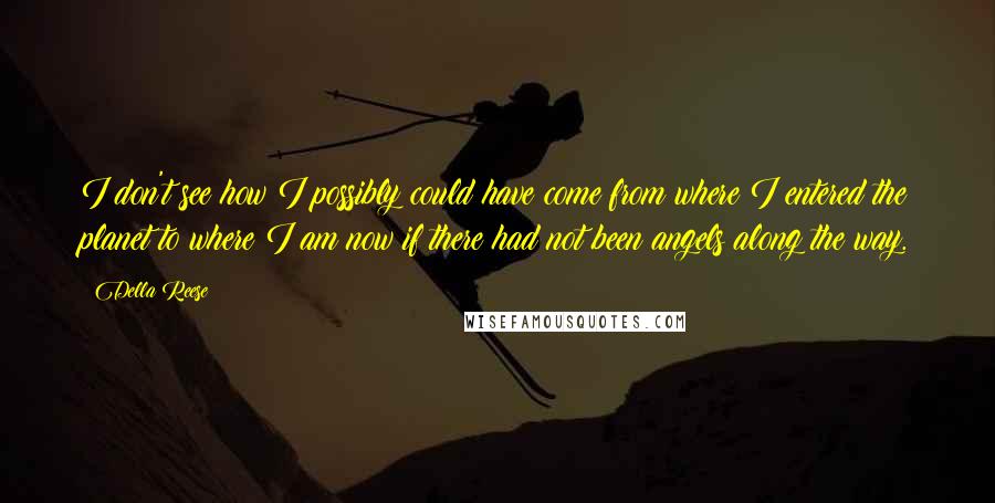 Della Reese Quotes: I don't see how I possibly could have come from where I entered the planet to where I am now if there had not been angels along the way.