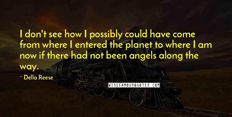 Della Reese Quotes: I don't see how I possibly could have come from where I entered the planet to where I am now if there had not been angels along the way.