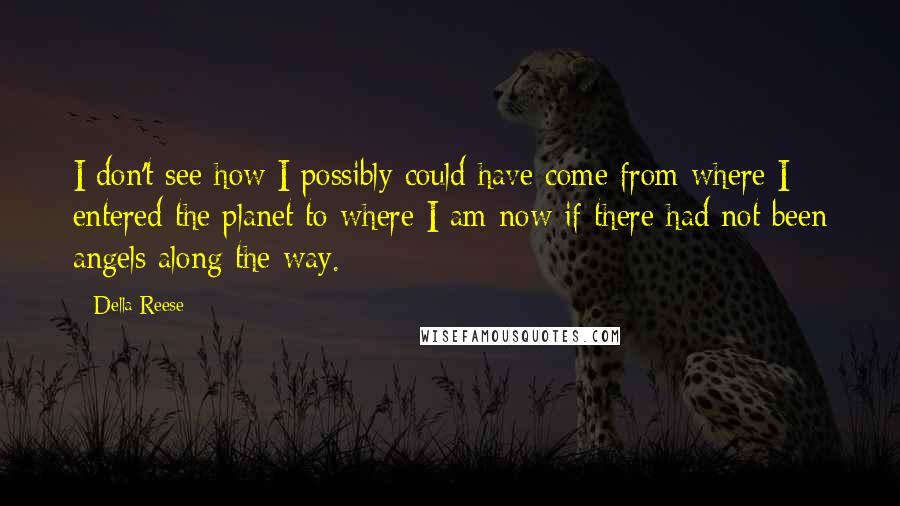 Della Reese Quotes: I don't see how I possibly could have come from where I entered the planet to where I am now if there had not been angels along the way.