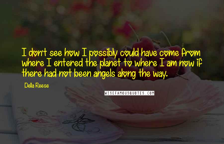 Della Reese Quotes: I don't see how I possibly could have come from where I entered the planet to where I am now if there had not been angels along the way.