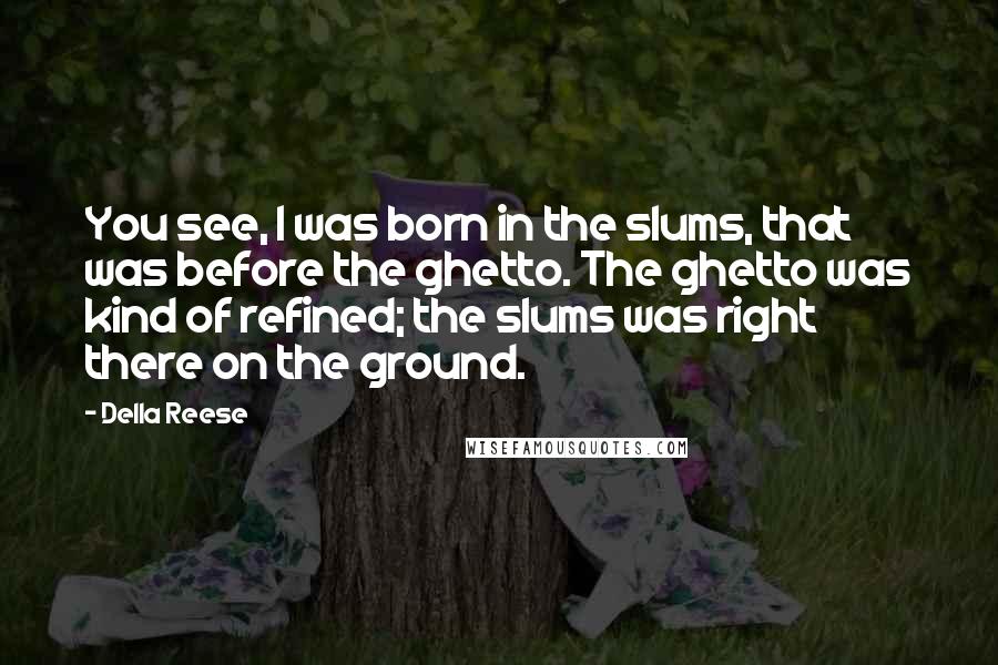 Della Reese Quotes: You see, I was born in the slums, that was before the ghetto. The ghetto was kind of refined; the slums was right there on the ground.