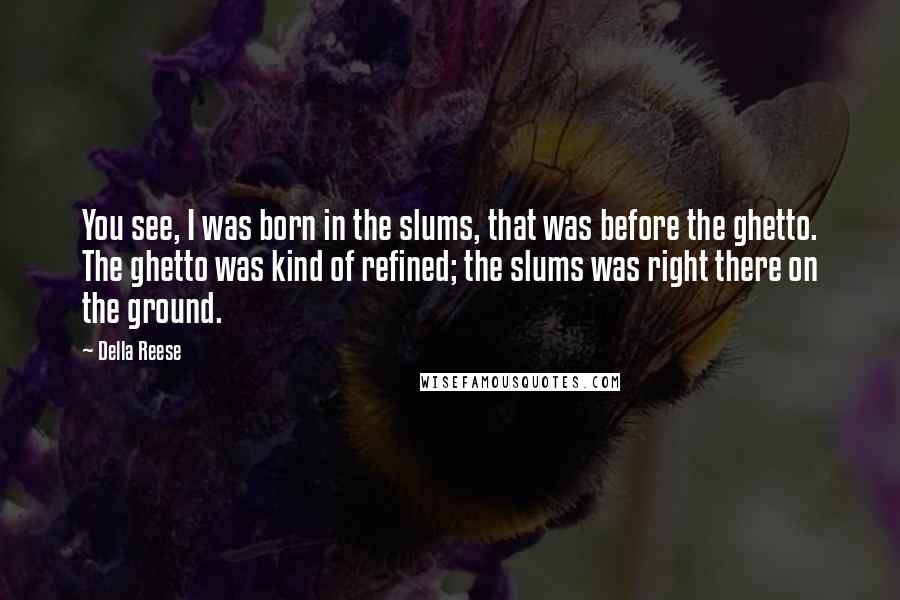 Della Reese Quotes: You see, I was born in the slums, that was before the ghetto. The ghetto was kind of refined; the slums was right there on the ground.